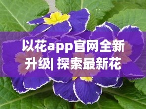 以花app官网全新升级| 探索最新花卉种类及养护秘籍| 一站式花卉购物体验